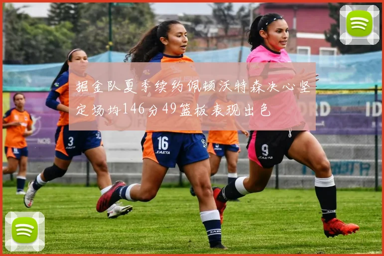 掘金队夏季续约佩顿沃特森决心坚定场均146分49篮板表现出色