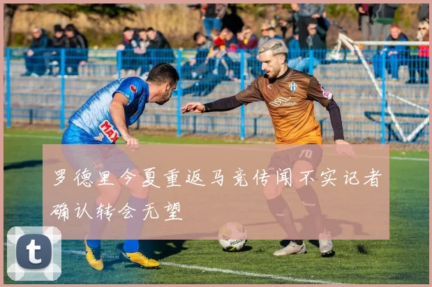 罗德里今夏重返马竞传闻不实记者确认转会无望