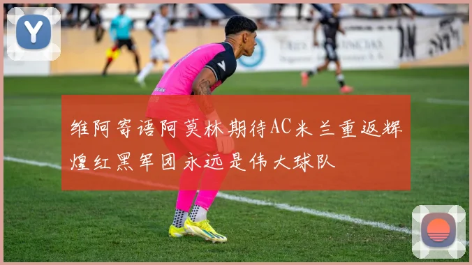 维阿寄语阿莫林期待AC米兰重返辉煌红黑军团永远是伟大球队