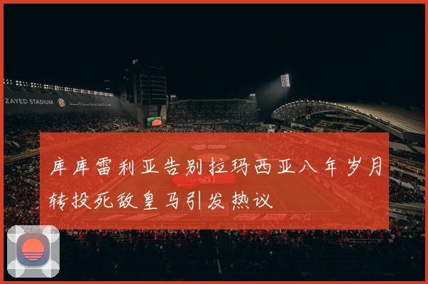 库库雷利亚告别拉玛西亚八年岁月转投死敌皇马引发热议