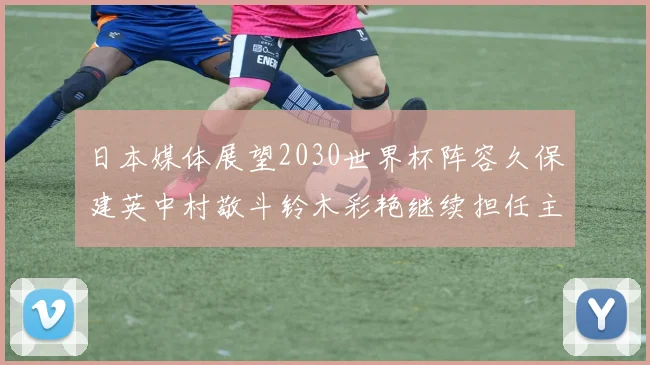 日本媒体展望2030世界杯阵容久保建英中村敬斗铃木彩艳继续担任主力