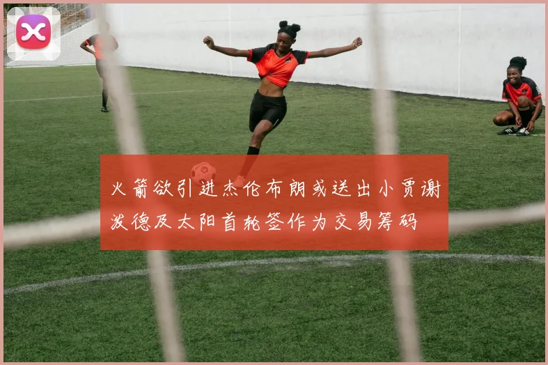 火箭欲引进杰伦布朗或送出小贾谢泼德及太阳首轮签作为交易筹码