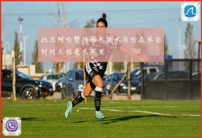 托尼阿伦赞扬面包战术布伦森单打时对文班毫无察觉