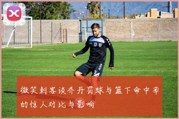 微笑刺客谈乔丹罚球与篮下命中率的惊人对比与影响