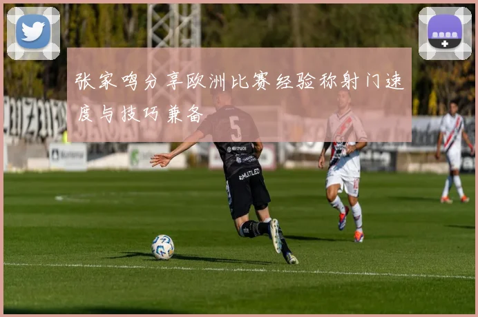 张家鸣分享欧洲比赛经验称射门速度与技巧兼备