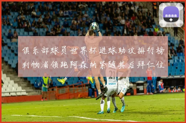 俱乐部球员世界杯进球助攻排行榜利物浦领跑阿森纳紧随其后拜仁位列第三