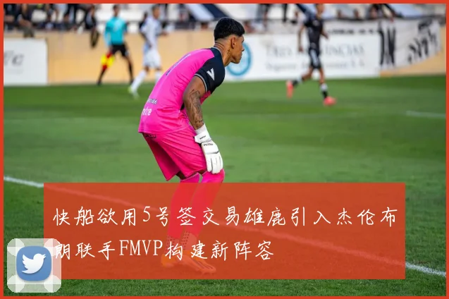 快船欲用5号签交易雄鹿引入杰伦布朗联手FMVP构建新阵容