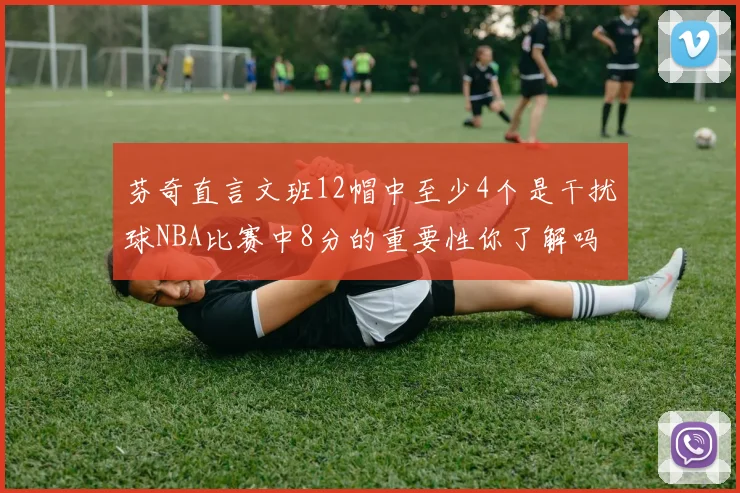 芬奇直言文班12帽中至少4个是干扰球NBA比赛中8分的重要性你了解吗