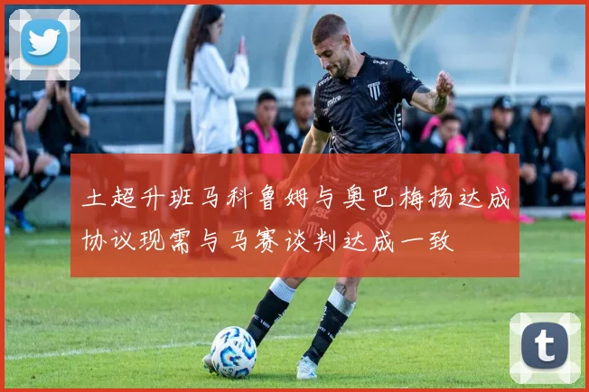 土超升班马科鲁姆与奥巴梅扬达成协议现需与马赛谈判达成一致