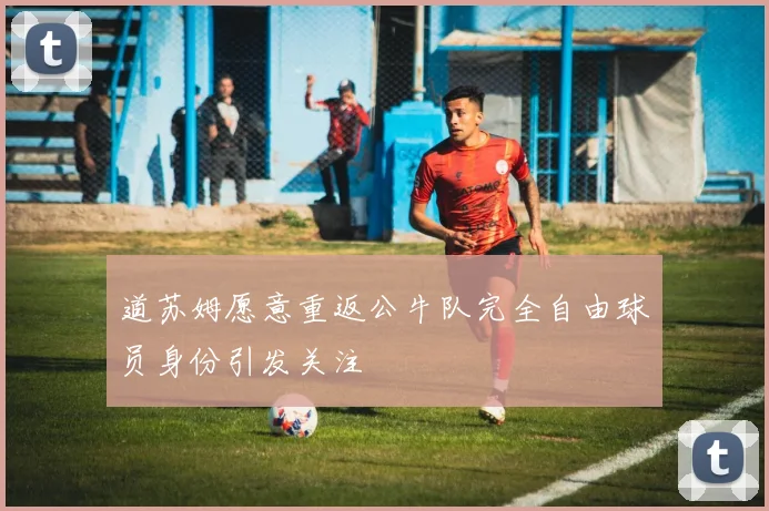 道苏姆愿意重返公牛队完全自由球员身份引发关注