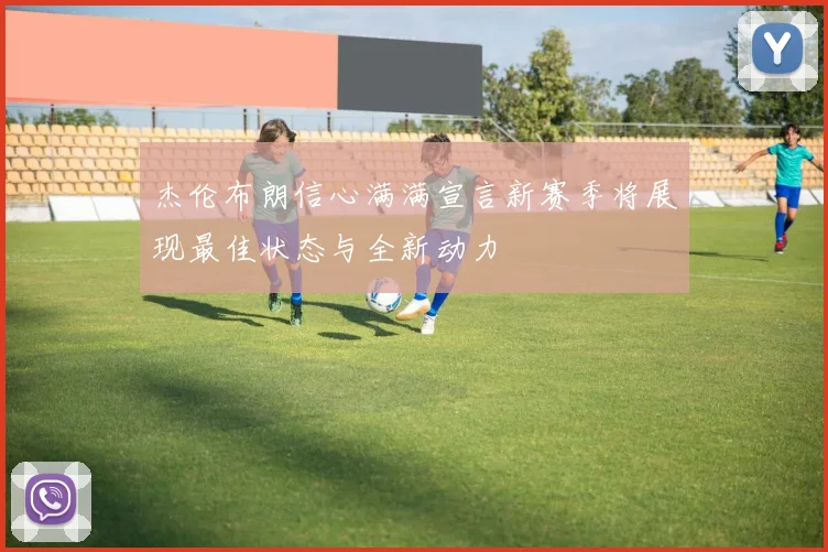 杰伦布朗信心满满宣言新赛季将展现最佳状态与全新动力